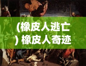 (橡皮人逃亡) 橡皮人奇迹救援：柔韧身躯穿梭灾难现场，一次次逆境中的生命接力